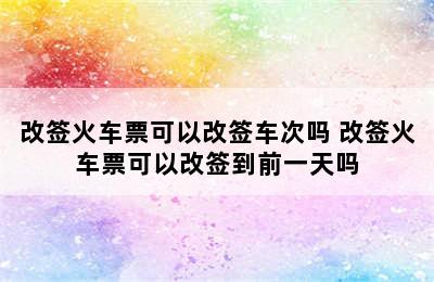 改签火车票可以改签车次吗 改签火车票可以改签到前一天吗